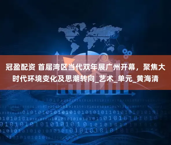 冠盈配资 首届湾区当代双年展广州开幕，聚焦大时代环境变化及思潮转向_艺术_单元_黄海清