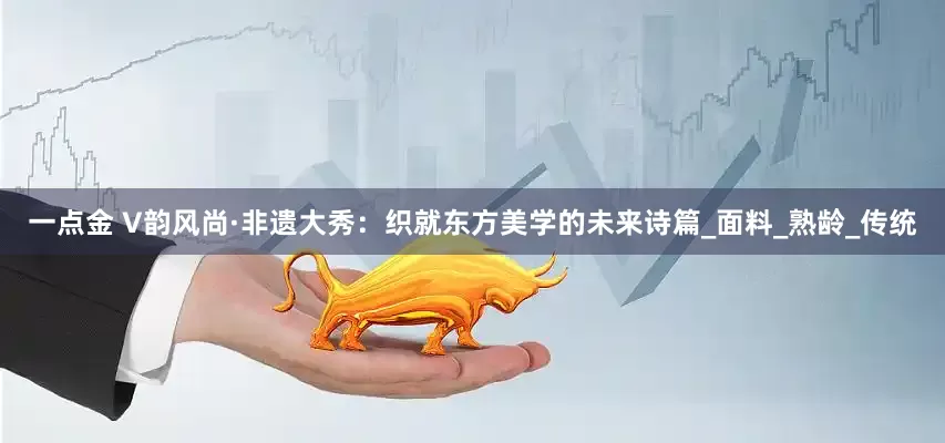 一点金 V韵风尚·非遗大秀：织就东方美学的未来诗篇_面料_熟龄_传统
