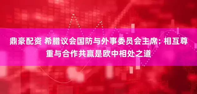鼎豪配资 希腊议会国防与外事委员会主席: 相互尊重与合作共赢是欧中相处之道