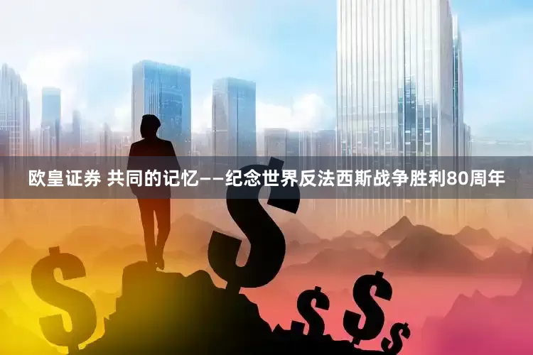 欧皇证券 共同的记忆——纪念世界反法西斯战争胜利80周年