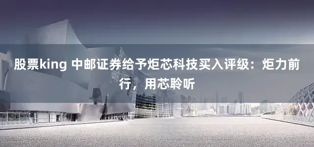股票king 中邮证券给予炬芯科技买入评级：炬力前行，用芯聆听