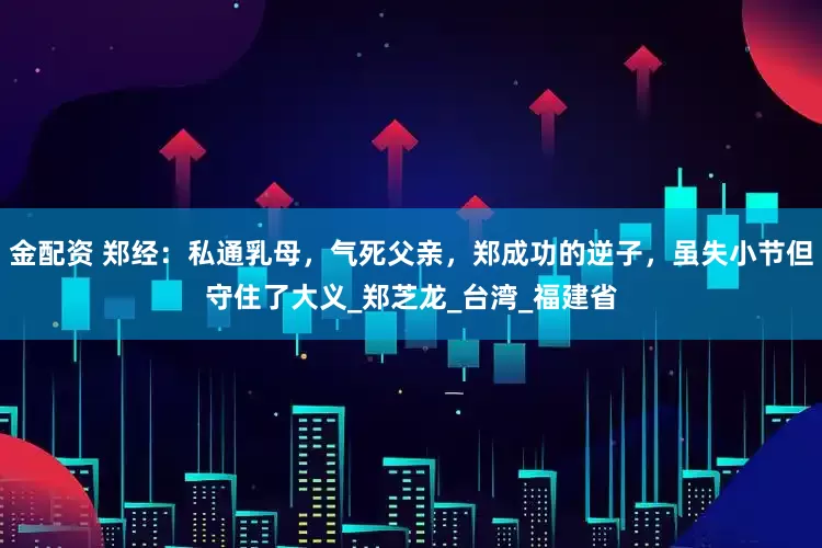金配资 郑经：私通乳母，气死父亲，郑成功的逆子，虽失小节但守住了大义_郑芝龙_台湾_福建省