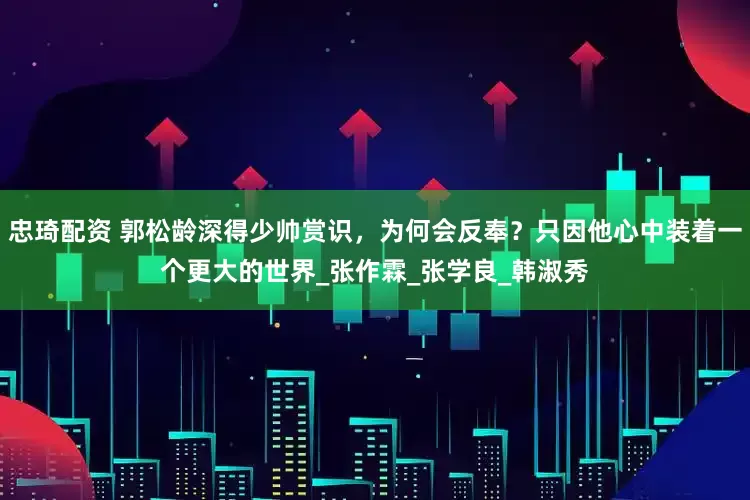 忠琦配资 郭松龄深得少帅赏识，为何会反奉？只因他心中装着一个更大的世界_张作霖_张学良_韩淑秀