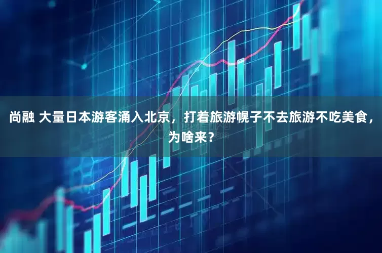 尚融 大量日本游客涌入北京，打着旅游幌子不去旅游不吃美食，为啥来？