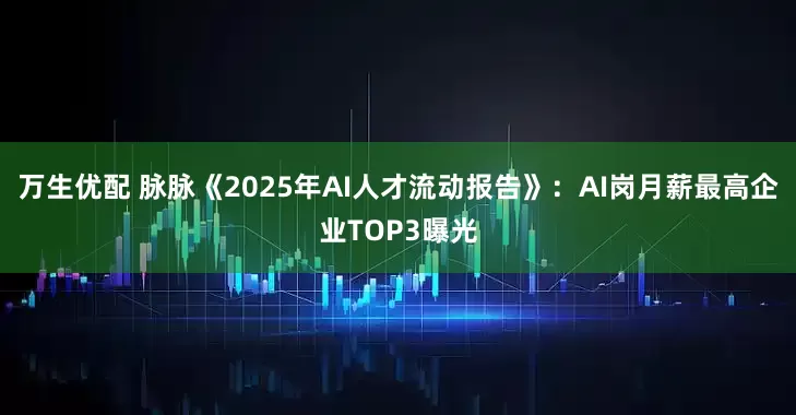 万生优配 脉脉《2025年AI人才流动报告》：AI岗月薪最高企业TOP3曝光