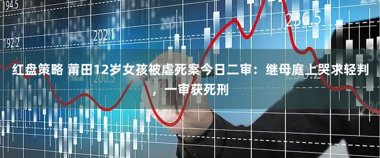 红盘策略 莆田12岁女孩被虐死案今日二审：继母庭上哭求轻判，一审获死刑