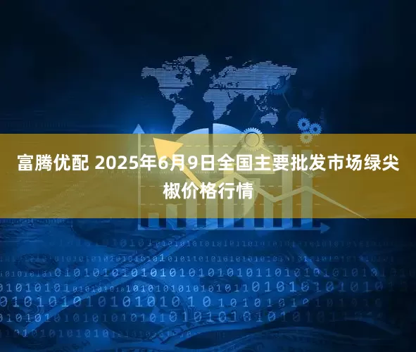富腾优配 2025年6月9日全国主要批发市场绿尖椒价格行情