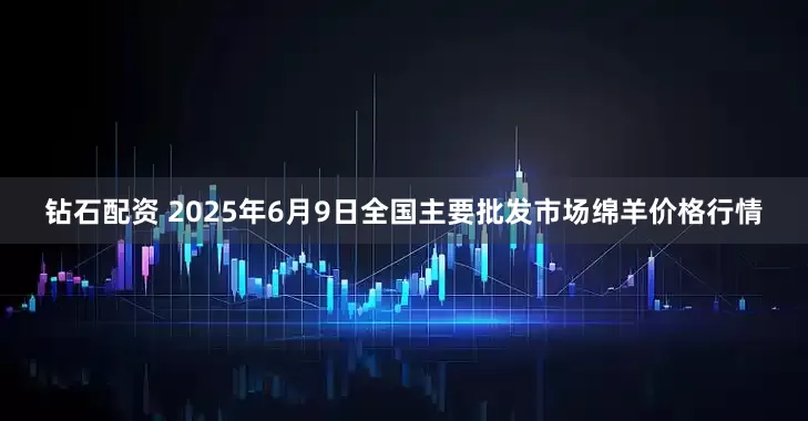 钻石配资 2025年6月9日全国主要批发市场绵羊价格行情