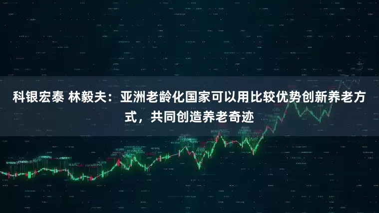 科银宏泰 林毅夫：亚洲老龄化国家可以用比较优势创新养老方式，共同创造养老奇迹